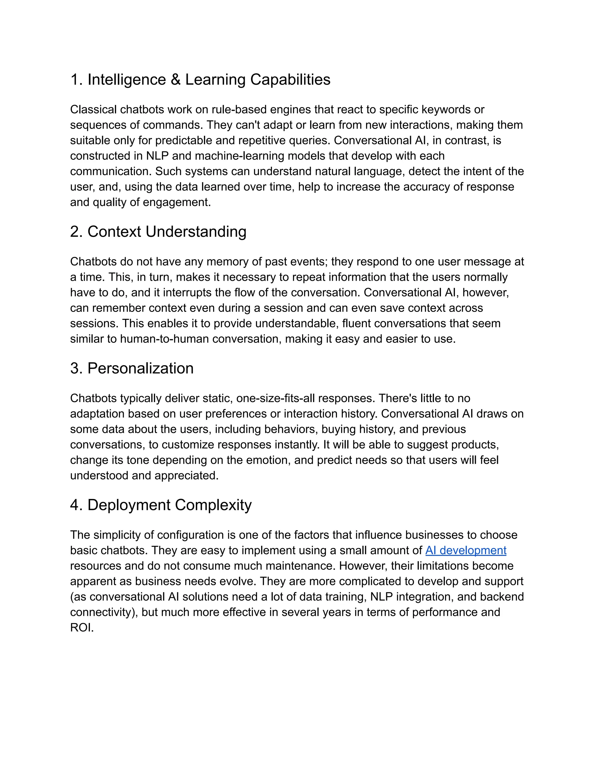 1. Intelligence & Learning Capabilities
Classical chatbots work on rule-based engines that react to specific keywords or
sequences of commands. They can't adapt or learn from new interactions, making them
suitable only for predictable and repetitive queries. Conversational AI, in contrast, is
constructed in NLP and machine-learning models that develop with each
communication. Such systems can understand natural language, detect the intent of the
user, and, using the data learned over time, help to increase the accuracy of response
and quality of engagement.
2. Context Understanding
Chatbots do not have any memory of past events; they respond to one user message at
a time. This, in turn, makes it necessary to repeat information that the users normally
have to do, and it interrupts the flow of the conversation. Conversational AI, however,
can remember context even during a session and can even save context across
sessions. This enables it to provide understandable, fluent conversations that seem
similar to human-to-human conversation, making it easy and easier to use.
3. Personalization
Chatbots typically deliver static, one-size-fits-all responses. There's little to no
adaptation based on user preferences or interaction history. Conversational AI draws on
some data about the users, including behaviors, buying history, and previous
conversations, to customize responses instantly. It will be able to suggest products,
change its tone depending on the emotion, and predict needs so that users will feel
understood and appreciated.
4. Deployment Complexity
The simplicity of configuration is one of the factors that influence businesses to choose
basic chatbots. They are easy to implement using a small amount of AI development
resources and do not consume much maintenance. However, their limitations become
apparent as business needs evolve. They are more complicated to develop and support
(as conversational AI solutions need a lot of data training, NLP integration, and backend
connectivity), but much more effective in several years in terms of performance and
ROI.
 