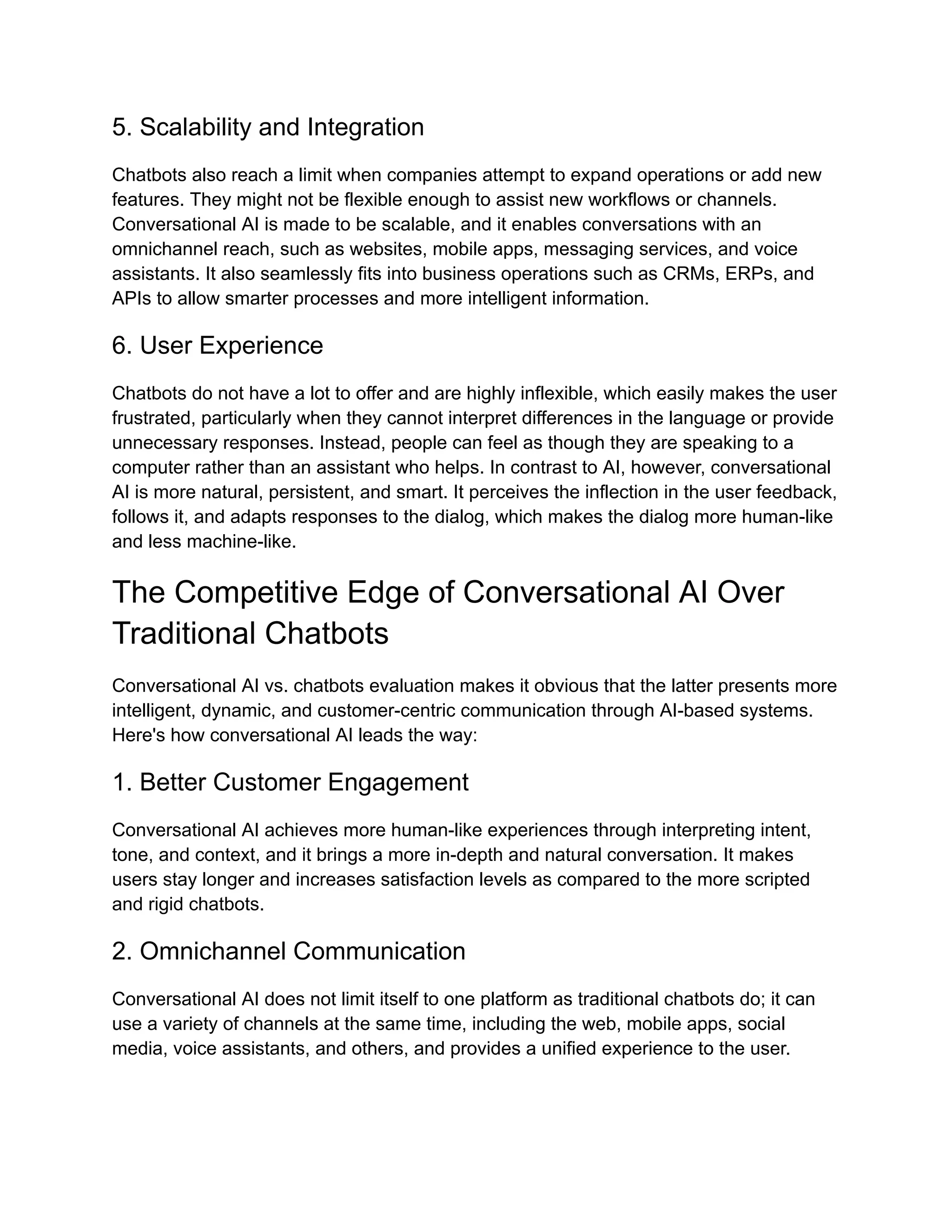 5. Scalability and Integration
Chatbots also reach a limit when companies attempt to expand operations or add new
features. They might not be flexible enough to assist new workflows or channels.
Conversational AI is made to be scalable, and it enables conversations with an
omnichannel reach, such as websites, mobile apps, messaging services, and voice
assistants. It also seamlessly fits into business operations such as CRMs, ERPs, and
APIs to allow smarter processes and more intelligent information.
6. User Experience
Chatbots do not have a lot to offer and are highly inflexible, which easily makes the user
frustrated, particularly when they cannot interpret differences in the language or provide
unnecessary responses. Instead, people can feel as though they are speaking to a
computer rather than an assistant who helps. In contrast to AI, however, conversational
AI is more natural, persistent, and smart. It perceives the inflection in the user feedback,
follows it, and adapts responses to the dialog, which makes the dialog more human-like
and less machine-like.
The Competitive Edge of Conversational AI Over
Traditional Chatbots
Conversational AI vs. chatbots evaluation makes it obvious that the latter presents more
intelligent, dynamic, and customer-centric communication through AI-based systems.
Here's how conversational AI leads the way:
1. Better Customer Engagement
Conversational AI achieves more human-like experiences through interpreting intent,
tone, and context, and it brings a more in-depth and natural conversation. It makes
users stay longer and increases satisfaction levels as compared to the more scripted
and rigid chatbots.
2. Omnichannel Communication
Conversational AI does not limit itself to one platform as traditional chatbots do; it can
use a variety of channels at the same time, including the web, mobile apps, social
media, voice assistants, and others, and provides a unified experience to the user.
 