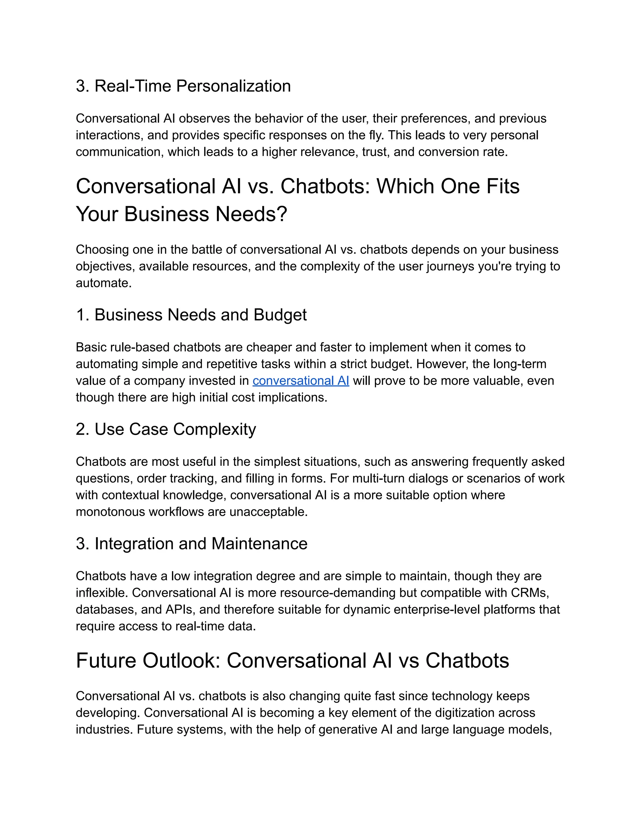 3. Real-Time Personalization
Conversational AI observes the behavior of the user, their preferences, and previous
interactions, and provides specific responses on the fly. This leads to very personal
communication, which leads to a higher relevance, trust, and conversion rate.
Conversational AI vs. Chatbots: Which One Fits
Your Business Needs?
Choosing one in the battle of conversational AI vs. chatbots depends on your business
objectives, available resources, and the complexity of the user journeys you're trying to
automate.
1. Business Needs and Budget
Basic rule-based chatbots are cheaper and faster to implement when it comes to
automating simple and repetitive tasks within a strict budget. However, the long-term
value of a company invested in conversational AI will prove to be more valuable, even
though there are high initial cost implications.
2. Use Case Complexity
Chatbots are most useful in the simplest situations, such as answering frequently asked
questions, order tracking, and filling in forms. For multi-turn dialogs or scenarios of work
with contextual knowledge, conversational AI is a more suitable option where
monotonous workflows are unacceptable.
3. Integration and Maintenance
Chatbots have a low integration degree and are simple to maintain, though they are
inflexible. Conversational AI is more resource-demanding but compatible with CRMs,
databases, and APIs, and therefore suitable for dynamic enterprise-level platforms that
require access to real-time data.
Future Outlook: Conversational AI vs Chatbots
Conversational AI vs. chatbots is also changing quite fast since technology keeps
developing. Conversational AI is becoming a key element of the digitization across
industries. Future systems, with the help of generative AI and large language models,
 