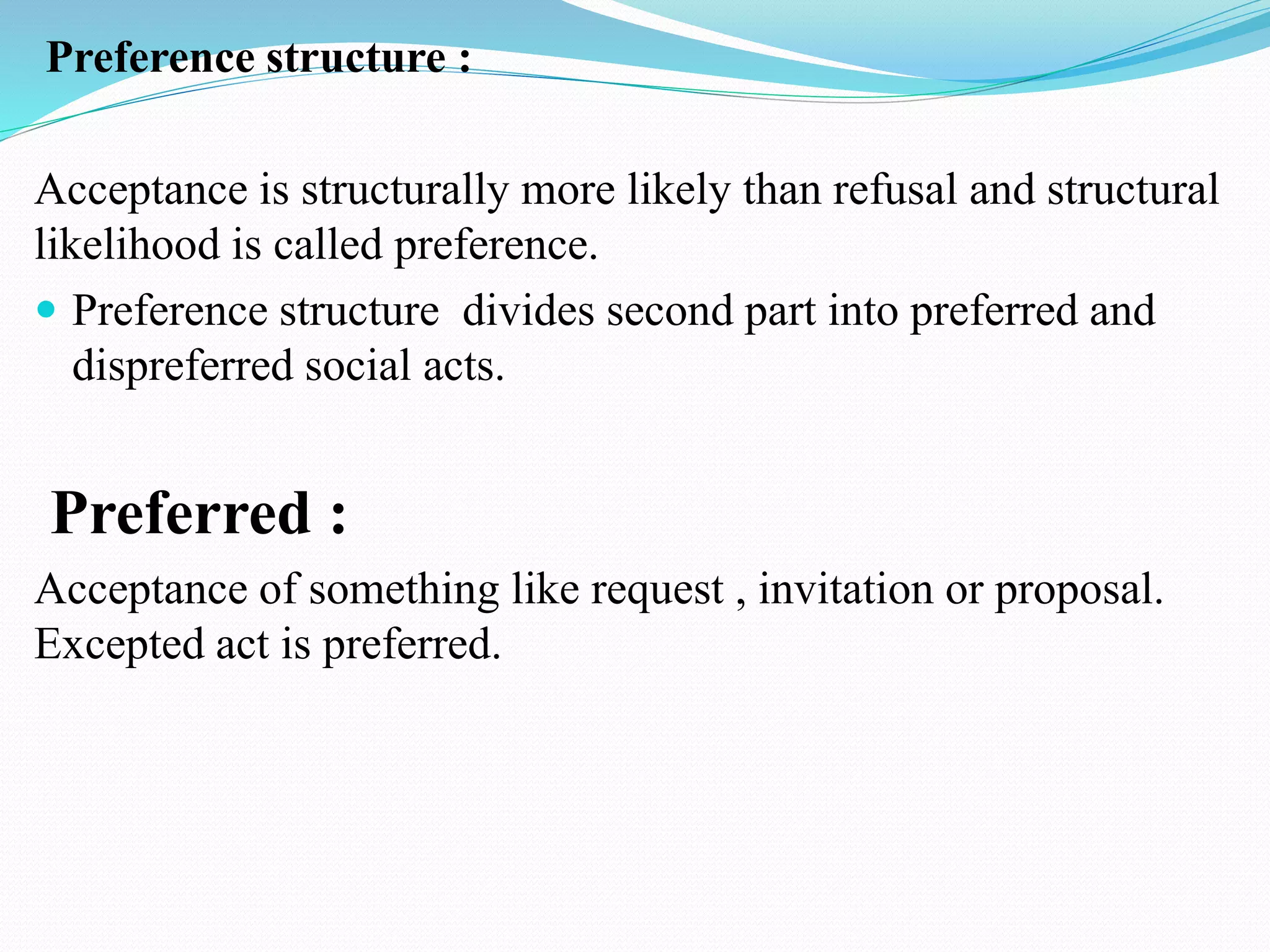 Preference structure :
Acceptance is structurally more likely than refusal and structural
likelihood is called preference.
 Preference structure divides second part into preferred and
dispreferred social acts.
Preferred :
Acceptance of something like request , invitation or proposal.
Excepted act is preferred.
 