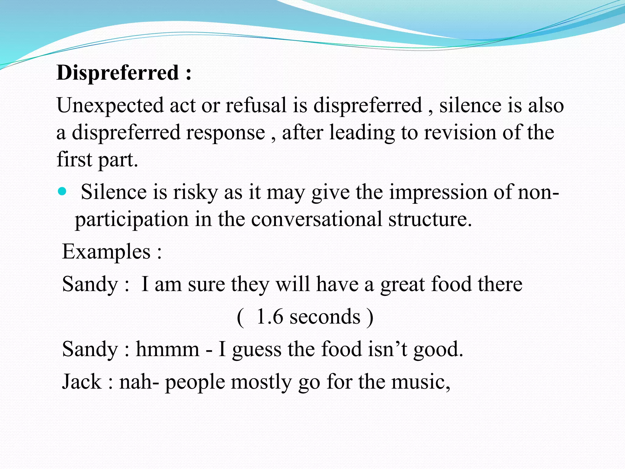 Dispreferred :
Unexpected act or refusal is dispreferred , silence is also
a dispreferred response , after leading to revision of the
first part.
 Silence is risky as it may give the impression of non-
participation in the conversational structure.
Examples :
Sandy : I am sure they will have a great food there
( 1.6 seconds )
Sandy : hmmm - I guess the food isn’t good.
Jack : nah- people mostly go for the music,
 