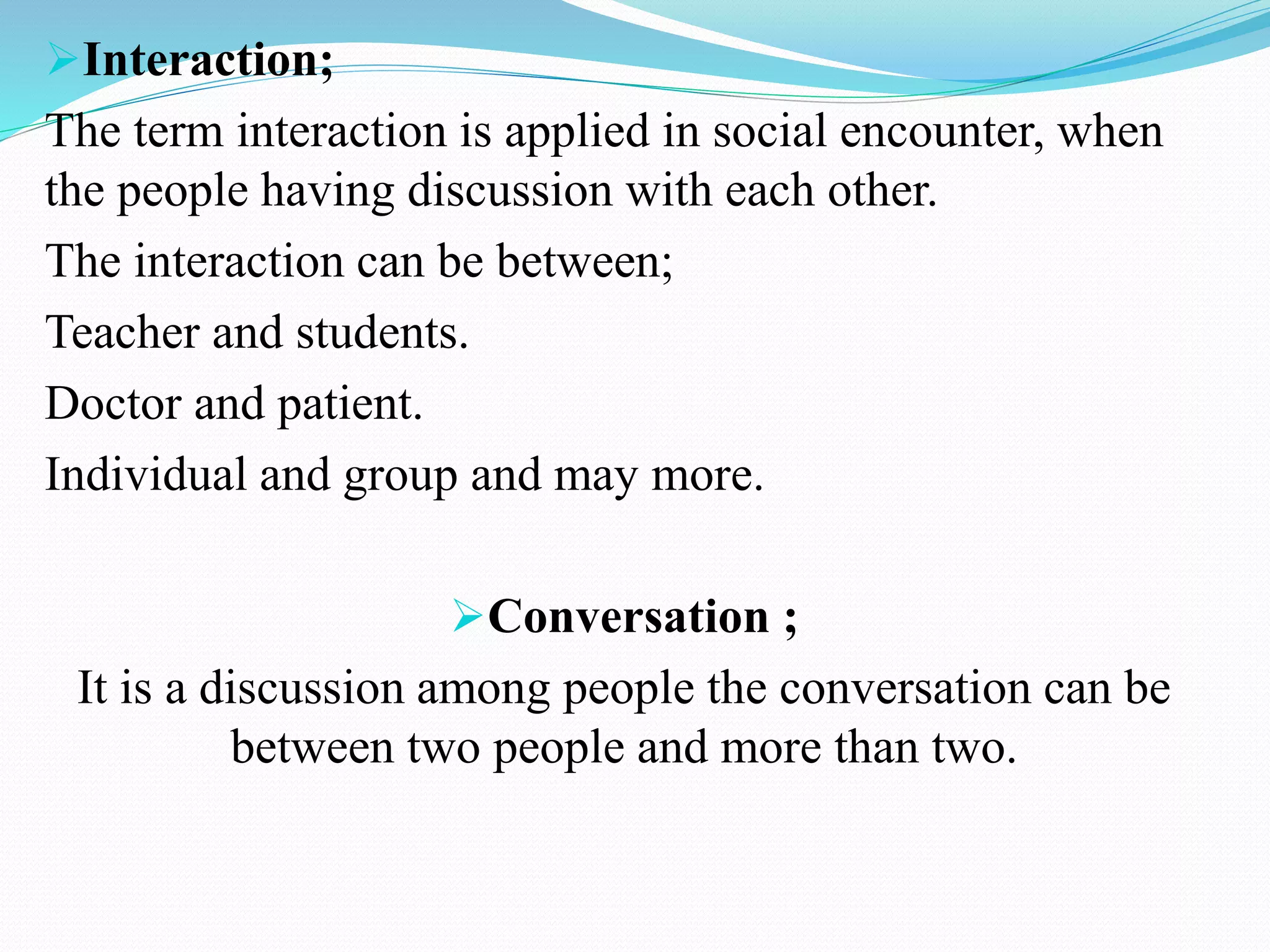 Interaction;
The term interaction is applied in social encounter, when
the people having discussion with each other.
The interaction can be between;
Teacher and students.
Doctor and patient.
Individual and group and may more.
Conversation ;
It is a discussion among people the conversation can be
between two people and more than two.
 