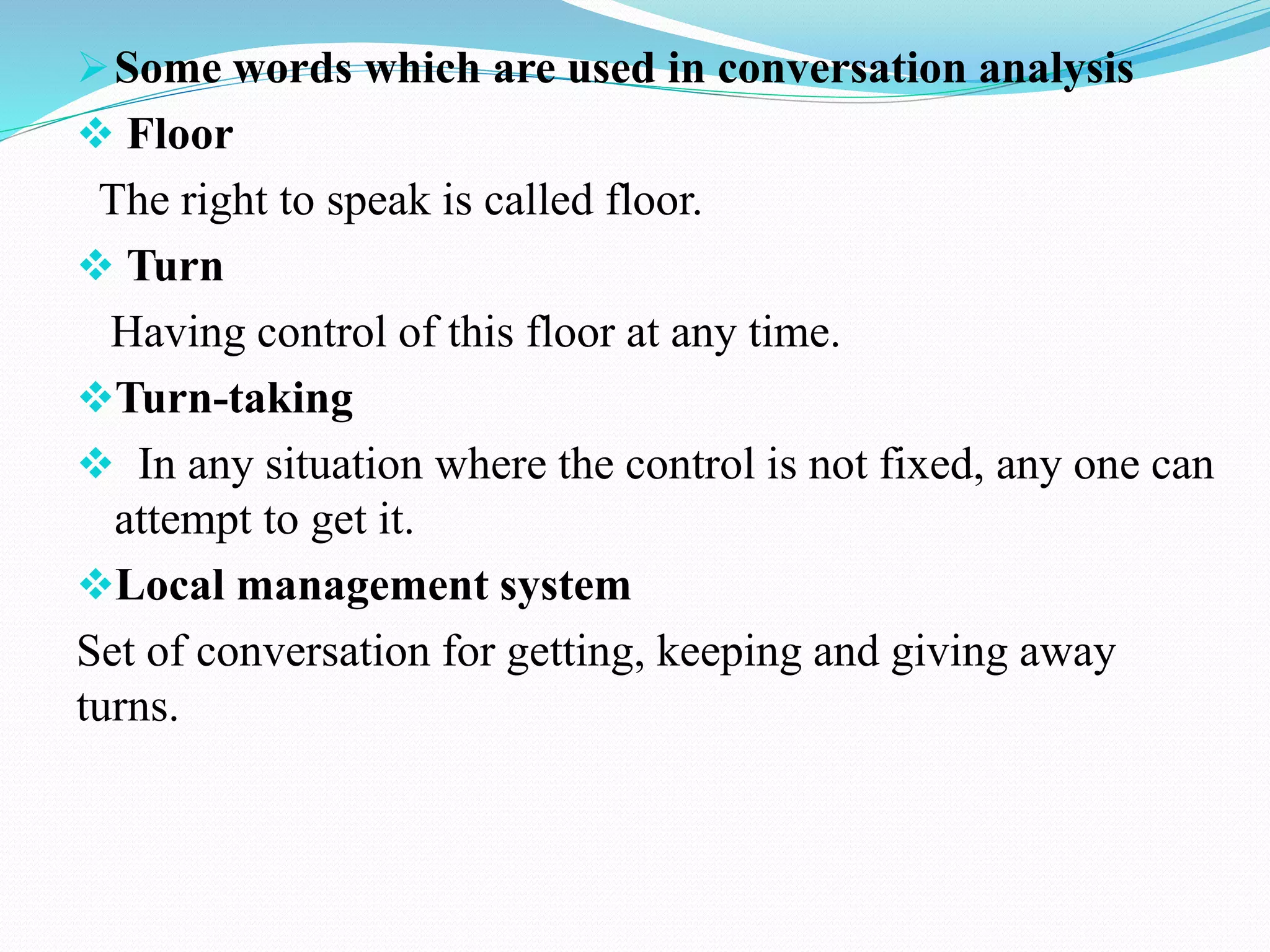 Some words which are used in conversation analysis
 Floor
The right to speak is called floor.
 Turn
Having control of this floor at any time.
Turn-taking
 In any situation where the control is not fixed, any one can
attempt to get it.
Local management system
Set of conversation for getting, keeping and giving away
turns.
 