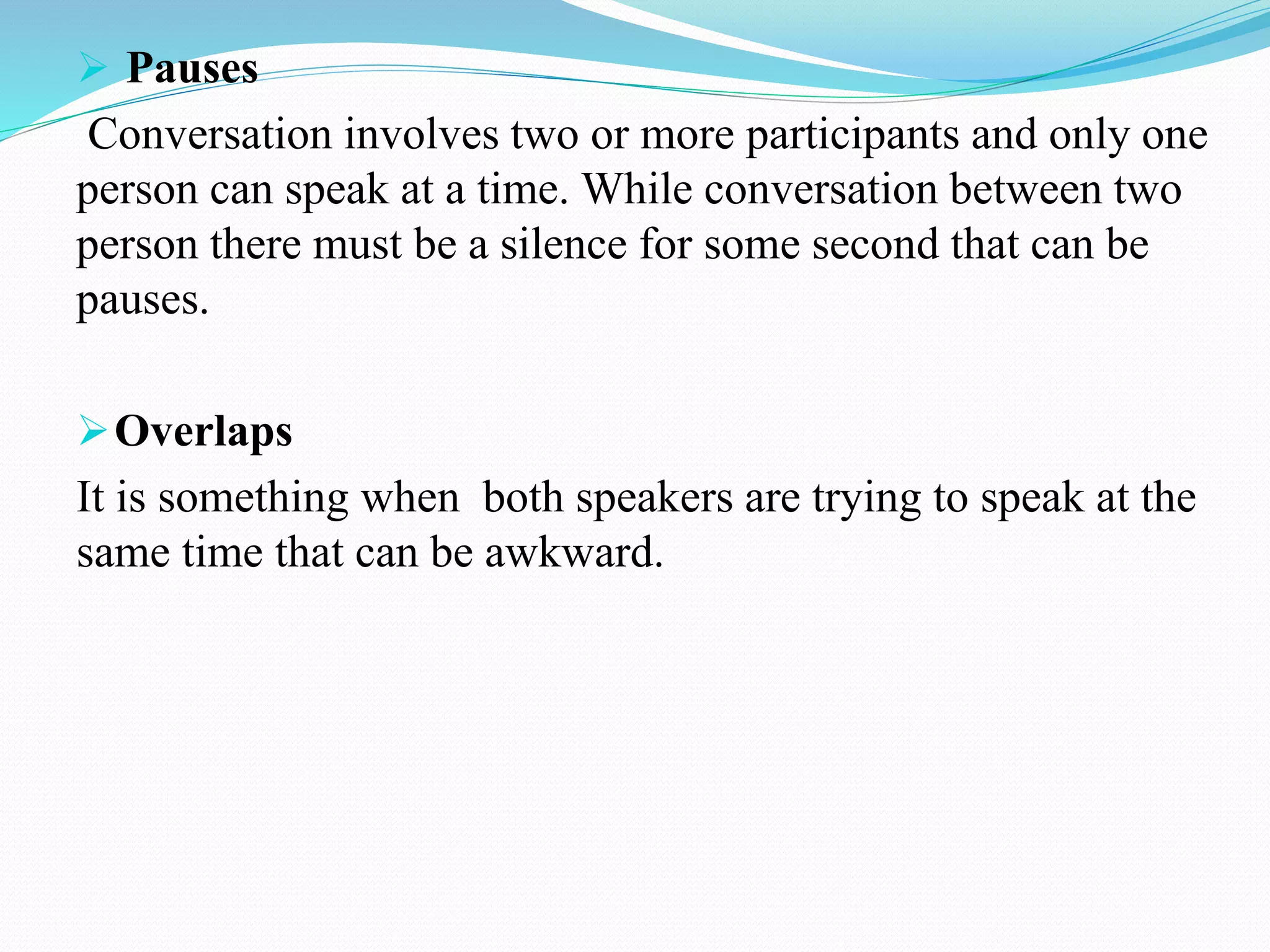  Pauses
Conversation involves two or more participants and only one
person can speak at a time. While conversation between two
person there must be a silence for some second that can be
pauses.
Overlaps
It is something when both speakers are trying to speak at the
same time that can be awkward.
 