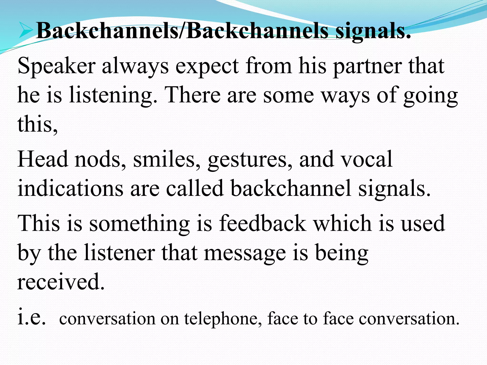 Backchannels/Backchannels signals.
Speaker always expect from his partner that
he is listening. There are some ways of going
this,
Head nods, smiles, gestures, and vocal
indications are called backchannel signals.
This is something is feedback which is used
by the listener that message is being
received.
i.e. conversation on telephone, face to face conversation.
 