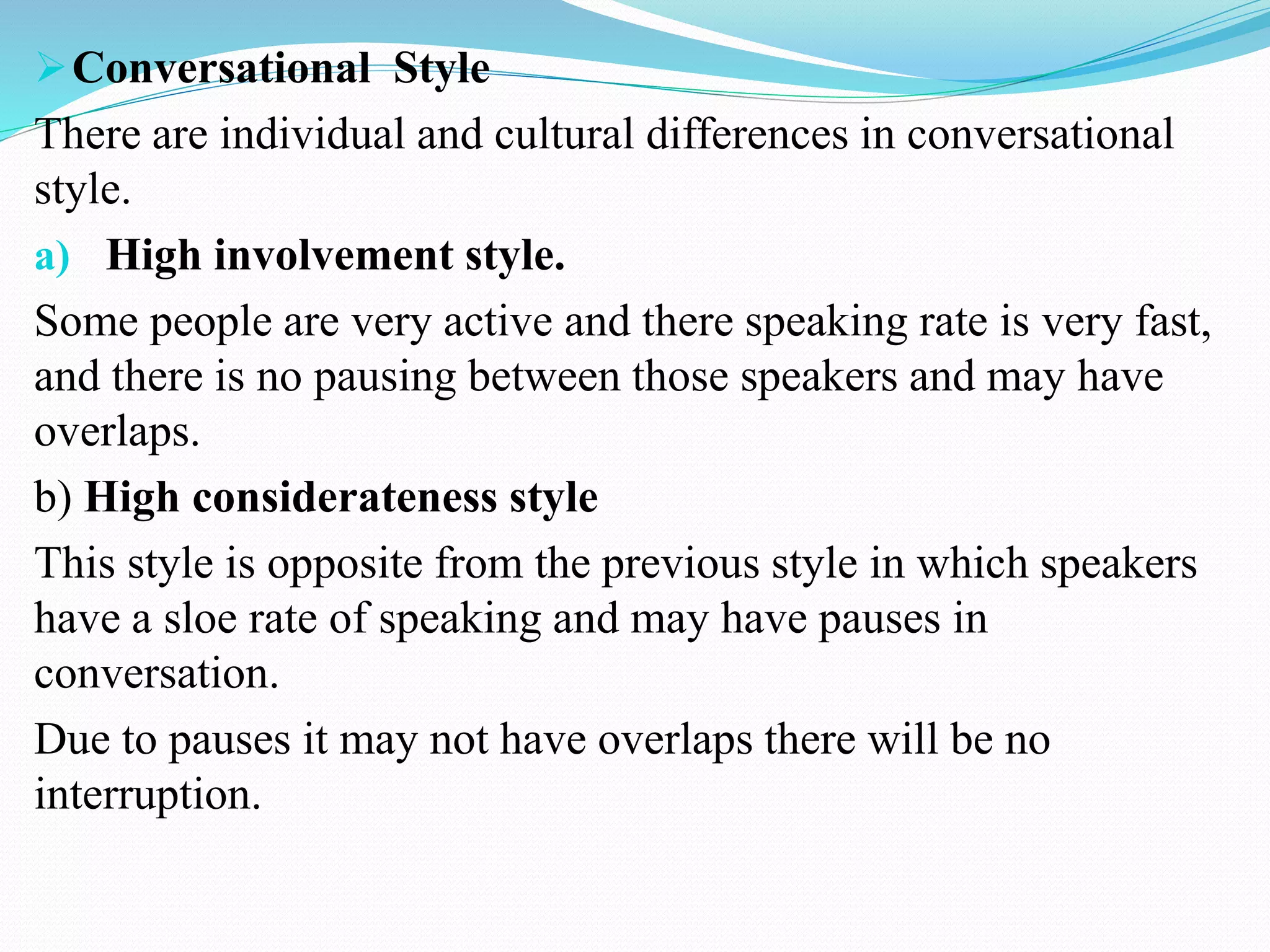 Conversational Style
There are individual and cultural differences in conversational
style.
a) High involvement style.
Some people are very active and there speaking rate is very fast,
and there is no pausing between those speakers and may have
overlaps.
b) High considerateness style
This style is opposite from the previous style in which speakers
have a sloe rate of speaking and may have pauses in
conversation.
Due to pauses it may not have overlaps there will be no
interruption.
 
