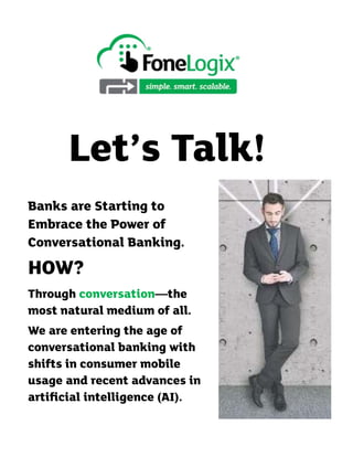 Let’s Talk!
Banks are Starting to
Embrace the Power of
Conversational Banking.
HOW?
Through conversation—the
most natural medium of all.
We are entering the age of
conversational banking with
shifts in consumer mobile
usage and recent advances in
artiﬁcial intelligence (AI).
 