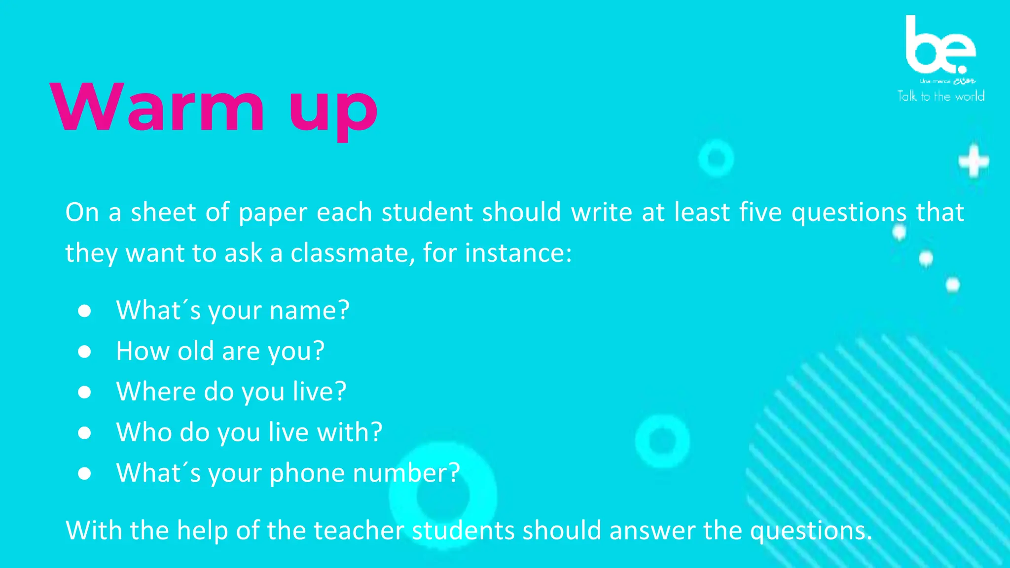 Warm up
On a sheet of paper each student should write at least five questions that
they want to ask a classmate, for instance:
● What´s your name?
● How old are you?
● Where do you live?
● Who do you live with?
● What´s your phone number?
With the help of the teacher students should answer the questions.
 