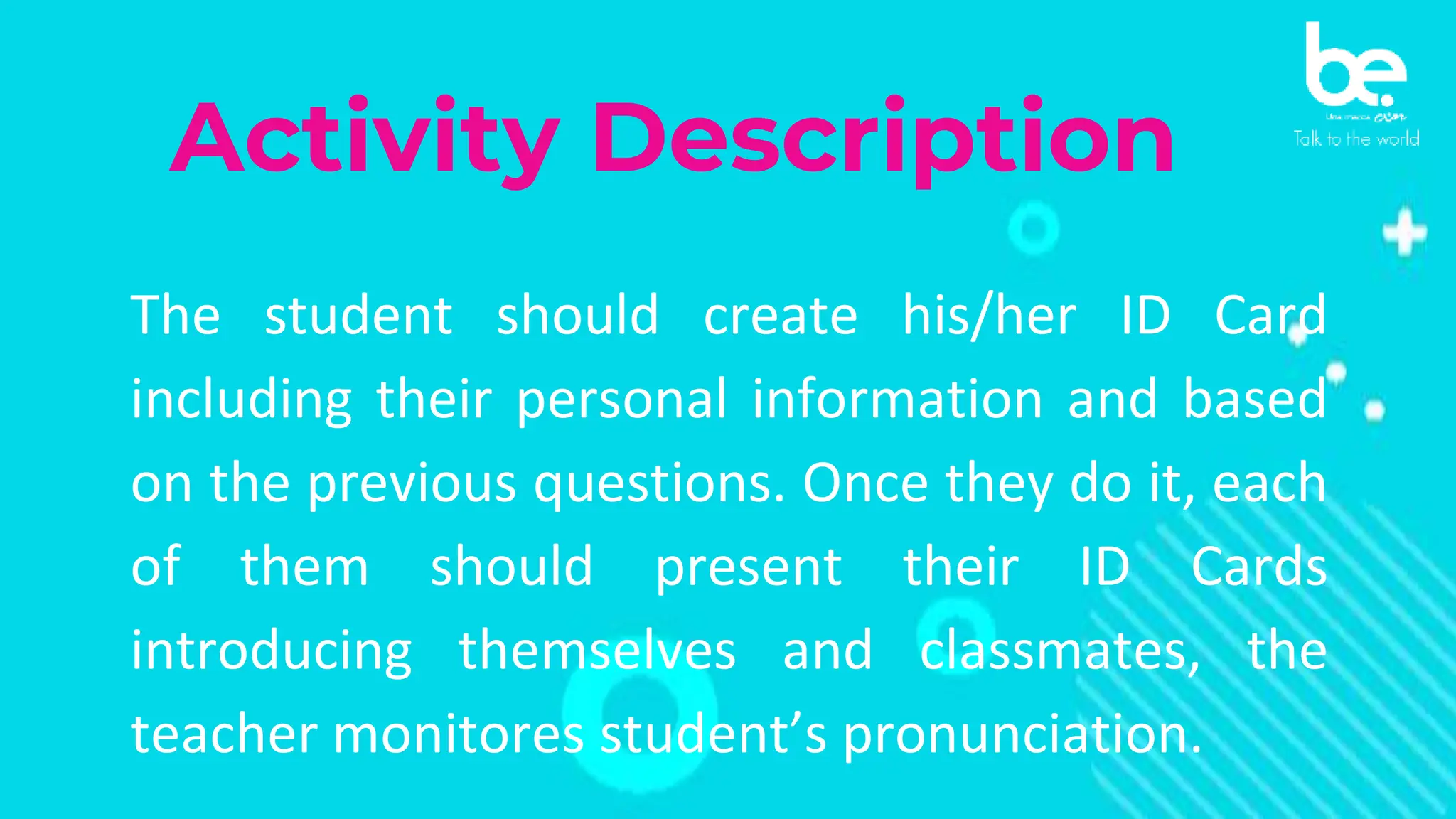 Activity Description
The student should create his/her ID Card
including their personal information and based
on the previous questions. Once they do it, each
of them should present their ID Cards
introducing themselves and classmates, the
teacher monitores student’s pronunciation.
 