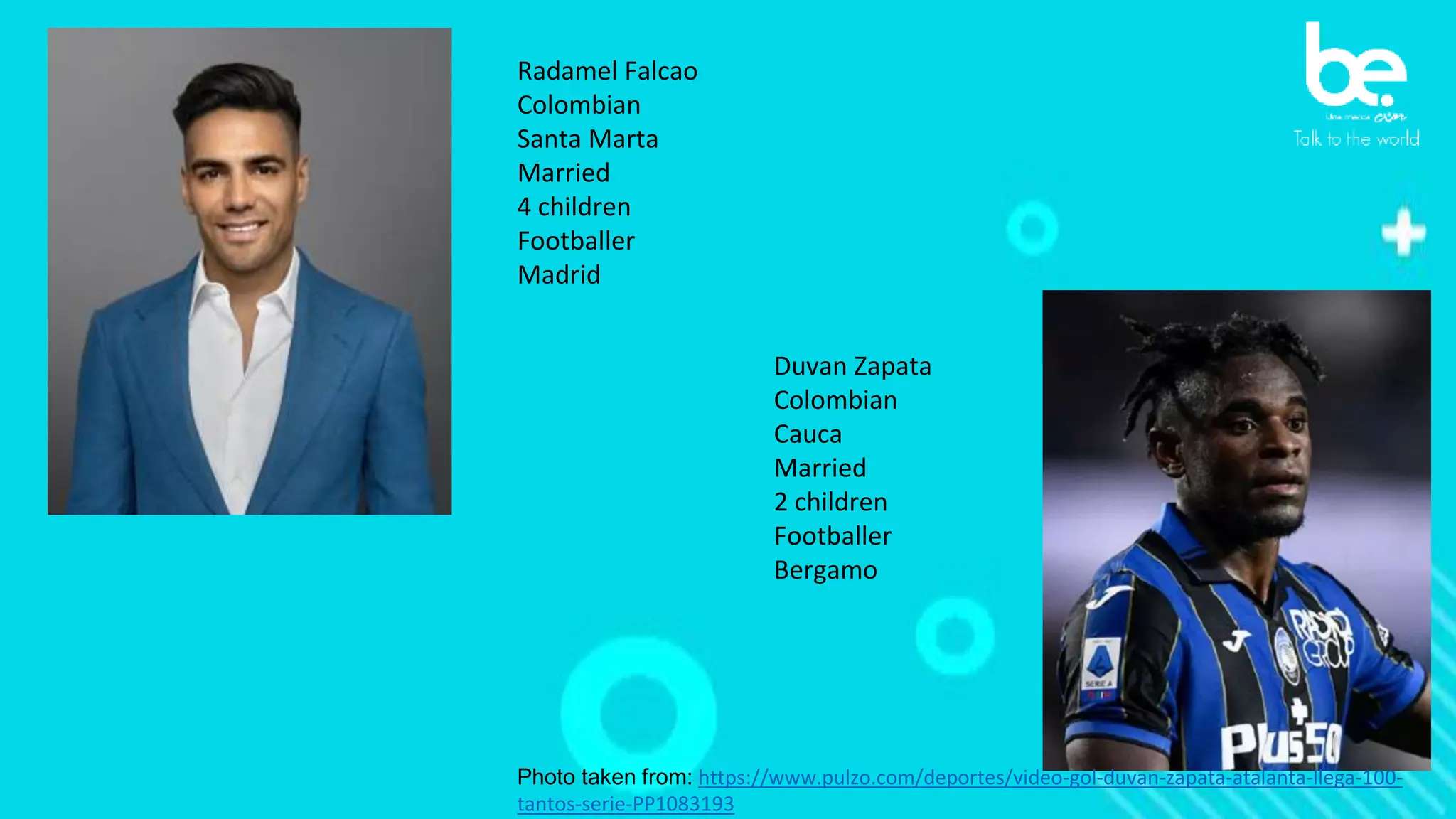 Radamel Falcao
Colombian
Santa Marta
Married
4 children
Footballer
Madrid
Photo taken from: https://www.pulzo.com/deportes/video-gol-duvan-zapata-atalanta-llega-100-
tantos-serie-PP1083193
Duvan Zapata
Colombian
Cauca
Married
2 children
Footballer
Bergamo
 