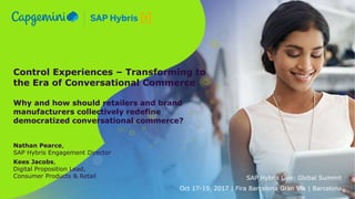 Control Experiences – Transforming to
the Era of Conversational Commerce
Why and how should retailers and brand
manufacturers collectively redefine
democratized conversational commerce?
Nathan Pearce,
SAP Hybris Engagement Director
Kees Jacobs,
Digital Proposition Lead,
Consumer Products & Retail SAP Hybris Live: Global Summit
Oct 17-19, 2017 | Fira Barcelona Gran Via | Barcelona
 