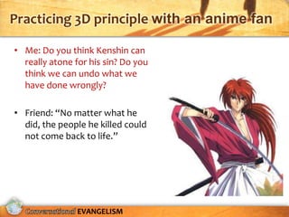 Practicing 3D principle with an anime fan

• Me: Do you think Kenshin can
  really atone for his sin? Do you
  think we can undo what we
  have done wrongly?

• Friend: “No matter what he
  did, the people he killed could
  not come back to life.”




                EVANGELISM
 