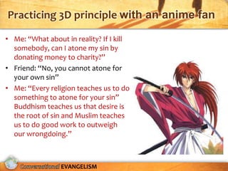Practicing 3D principle with an anime fan

• Me: “What about in reality? If I kill
  somebody, can I atone my sin by
  donating money to charity?”
• Friend: “No, you cannot atone for
  your own sin”
• Me: “Every religion teaches us to do
  something to atone for your sin”
  Buddhism teaches us that desire is
  the root of sin and Muslim teaches
  us to do good work to outweigh
  our wrongdoing.”



                 EVANGELISM
 