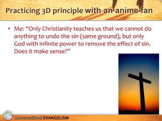 Practicing 3D principle with an anime fan

• Me: “Only Christianity teaches us that we cannot do
  anything to undo the sin (same ground), but only
  God with infinite power to remove the effect of sin.
  Does it make sense?”




             EVANGELISM
 