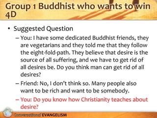 Group 1 Buddhist who wants to win
4D
• Suggested Question
  – You: I have some dedicated Buddhist friends, they
    are vegetarians and they told me that they follow
    the eight-fold-path. They believe that desire is the
    source of all suffering, and we have to get rid of
    all desires be. Do you think man can get rid of all
    desires?
  – Friend: No, I don’t think so. Many people also
    want to be rich and want to be somebody.
  – You: Do you know how Christianity teaches about
    desire?
            EVANGELISM
 