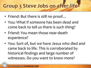 Group 3 Steve Jobs on after-life
• Friend: But there is still no proof…
• You: What if someone has been dead and
  come back to tell us there is such thing?
• Friend: You mean those near-death
  experience?
• You: Sort of, but we have Jesus who died and
  came back to life. This is corroborated by
  historical findings and large number of
  witnesses. Do you want to know more?
           EVANGELISM
 