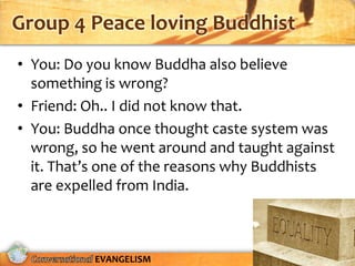 Group 4 Peace loving Buddhist
• You: Do you know Buddha also believe
  something is wrong?
• Friend: Oh.. I did not know that.
• You: Buddha once thought caste system was
  wrong, so he went around and taught against
  it. That’s one of the reasons why Buddhists
  are expelled from India.



          EVANGELISM
 