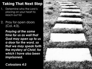 Taking That Next Step
1. Determine who the Lord is
   placing on your heart to
   reach out to!

2. Pray for open doors
   (Col. 4:3).
   Praying at the same
   time for us as well that
   God may open up to us
   a door for the word, so
   that we may speak forth
   the mystery of Christ, for
   which I have also been
   imprisoned.

   Colossians 4:3
 