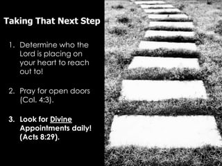 Taking That Next Step

 1. Determine who the
    Lord is placing on
    your heart to reach
    out to!

 2. Pray for open doors
    (Col. 4:3).

 3. Look for Divine
    Appointments daily!
    (Acts 8:29).
 