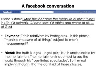 A facebook conversation

Friend‟s status: Man has became the measure of most things
in Life. Of animals. Of emotions. Of ethics and worse of all, ...
of God

• Raymond: This is relativism by Protagoras... is this phrase
  "man is a measure of all things" subject to man's
  measurement?

• Friend: The truth is logos - logos exist, but is unattainable by
  the mortal man. The mortal man is doomed to see the
  world through his "rose-tinted spectacles". But I m not
  implying though, that he can't rid of those glasses.
 