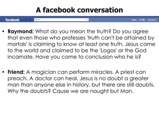 A facebook conversation

• Raymond: What do you mean the truth? Do you agree
  that even those who professes 'truth can't be attained by
  mortals' is claiming to know at least one truth. Jesus came
  to the world and claimed to be the 'Logos' or the God
  incarnate. Have you come to conclusion who he is?

• Friend: A magician can perform miracles. A priest can
  preach. A doctor can heal. Jesus is no doubt a greater
  man than anyone else in history, but there are still doubts.
  Why the doubts? Cause we are naught but Man.
 