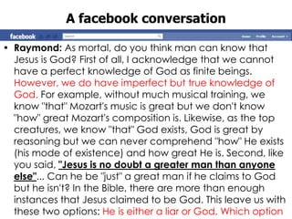 A facebook conversation

• Raymond: As mortal, do you think man can know that
  Jesus is God? First of all, I acknowledge that we cannot
  have a perfect knowledge of God as finite beings.
  However, we do have imperfect but true knowledge of
  God. For example, without much musical training, we
  know "that" Mozart's music is great but we don't know
  "how" great Mozart's composition is. Likewise, as the top
  creatures, we know "that" God exists, God is great by
  reasoning but we can never comprehend "how" He exists
  (his mode of existence) and how great He is. Second, like
  you said, "Jesus is no doubt a greater man than anyone
  else"... Can he be "just" a great man if he claims to God
  but he isn't? In the Bible, there are more than enough
  instances that Jesus claimed to be God. This leave us with
  these two options: He is either a liar or God. Which option
 