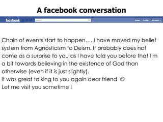 A facebook conversation



Chain of events start to happen…..I have moved my belief
system from Agnosticism to Deism. It probably does not
come as a surprise to you as I have told you before that I m
a bit towards believing in the existence of God than
otherwise (even if it is just slightly).
It was great talking to you again dear friend 
Let me visit you sometime !
 
