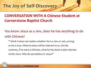 The Joy of Self-Discovery
CONVERSATION WITH A Chinese Student at
Cornerstone Baptist Church

You know Jesus as a Jew, does he has anything to do
with Chinese?
  “I think it does not matter whether He is a Jew or not, so long
  as He is true. What he does will be relevant to us. On the
  contrary, if he were a Chinese, what he has done is also relevant
  to the Jews. Why do you believe in Jesus?”



                 EVANGELISM
 