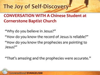 The Joy of Self-Discovery
CONVERSATION WITH A Chinese Student at
Cornerstone Baptist Church

“Why do you believe in Jesus?”
“How do you know the record of Jesus is reliable?”
“How do you know the prophecies are pointing to
Jesus?”

“That’s amazing and the prophecies were accurate.”


             EVANGELISM
 
