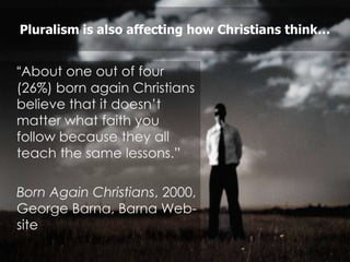 Pluralism is also affecting how Christians think…


“About one out of four
(26%) born again Christians
believe that it doesn‟t
matter what faith you
follow because they all
teach the same lessons.”

Born Again Christians, 2000,
George Barna, Barna Web-
site
 