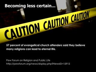Becoming less certain...




57 percent of evangelical church attenders said they believe
many religions can lead to eternal life.



Pew Forum on Religion and Public Life
http://pewforum.org/news/display.php?NewsID=15915
 