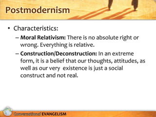 Postmodernism
• Characteristics:
  – Moral Relativism: There is no absolute right or
    wrong. Everything is relative.
  – Construction/Deconstruction: In an extreme
    form, it is a belief that our thoughts, attitudes, as
    well as our very existence is just a social
    construct and not real.




             EVANGELISM
 