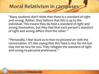 Moral Relativism in campuses
“Many students don't think that there is a standard of right
and wrong. Rather, they believe that this is up to the
individual. This means they do hold a standard of right and
wrong themselves, but they feel that each person's standard
of right and wrong differs from the other.”

“Personally, I feel stuck as to how to proceed on with the
conversation. It's like saying that this food is nice for me but
may not be nice for you. They relegate the standard of right
and wrong to personal preference.”




             EVANGELISM
 