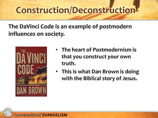 Construction/Deconstruction
The DaVinci Code is an example of postmodern
influences on society.

                 • The heart of Postmodernism is
                   that you construct your own
                   truth.
                 • This is what Dan Brown is doing
                   with the Biblical story of Jesus.




            EVANGELISM
 