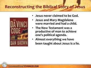 Reconstructing the Biblical Story of Jesus
               • Jesus never claimed to be God.
               • Jesus and Mary Magdalene
                 were married and had a child.
               • The New Testament was a
                 productive of man to achieve
                 one’s political agenda.
               • Almost everything we have
                 been taught about Jesus is a lie.




          EVANGELISM
 