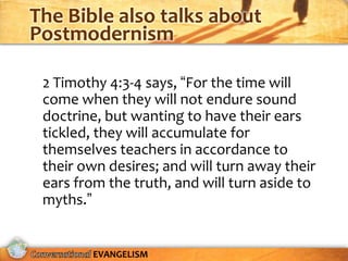 The Bible also talks about
Postmodernism

 2 Timothy 4:3-4 says, “For the time will
 come when they will not endure sound
 doctrine, but wanting to have their ears
 tickled, they will accumulate for
 themselves teachers in accordance to
 their own desires; and will turn away their
 ears from the truth, and will turn aside to
 myths.”


        EVANGELISM
 
