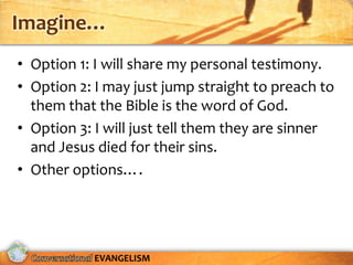 Imagine…
• Option 1: I will share my personal testimony.
• Option 2: I may just jump straight to preach to
  them that the Bible is the word of God.
• Option 3: I will just tell them they are sinner
  and Jesus died for their sins.
• Other options….




           EVANGELISM
 