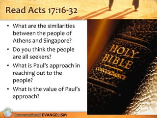 Read Acts 17:16-32
• What are the similarities
  between the people of
  Athens and Singapore?
• Do you think the people
  are all seekers?
• What is Paul’s approach in
  reaching out to the
  people?
• What is the value of Paul’s
  approach?

             EVANGELISM
 