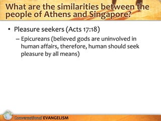 What are the similarities between the
people of Athens and Singapore?
• Pleasure seekers (Acts 17:18)
  – Epicureans (believed gods are uninvolved in
    human affairs, therefore, human should seek
    pleasure by all means)




           EVANGELISM
 