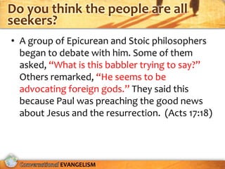 Do you think the people are all
seekers?
• A group of Epicurean and Stoic philosophers
  began to debate with him. Some of them
  asked, “What is this babbler trying to say?”
  Others remarked, “He seems to be
  advocating foreign gods.” They said this
  because Paul was preaching the good news
  about Jesus and the resurrection. (Acts 17:18)




           EVANGELISM
 