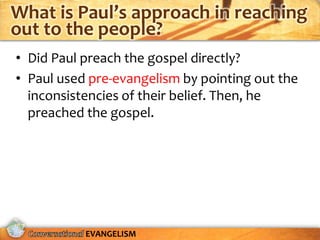 What is Paul’s approach in reaching
out to the people?
• Did Paul preach the gospel directly?
• Paul used pre-evangelism by pointing out the
  inconsistencies of their belief. Then, he
  preached the gospel.




           EVANGELISM
 