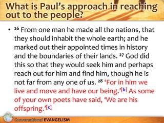 What is Paul’s approach in reaching
out to the people?
•   26 From one man he made all the nations, that
    they should inhabit the whole earth; and he
    marked out their appointed times in history
    and the boundaries of their lands. 27 God did
    this so that they would seek him and perhaps
    reach out for him and find him, though he is
    not far from any one of us. 28 ‘For in him we
    live and move and have our being.’[b] As some
    of your own poets have said, ‘We are his
    offspring.’[c]
             EVANGELISM
 