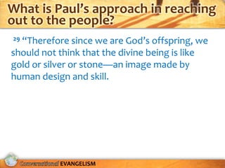 What is Paul’s approach in reaching
out to the people?
29“Therefore since we are God’s offspring, we
should not think that the divine being is like
gold or silver or stone—an image made by
human design and skill.




           EVANGELISM
 