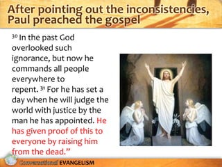 After pointing out the inconsistencies,
Paul preached the gospel
30 In
    the past God
overlooked such
ignorance, but now he
commands all people
everywhere to
repent. 31 For he has set a
day when he will judge the
world with justice by the
man he has appointed. He
has given proof of this to
everyone by raising him
from the dead.”
             EVANGELISM
 