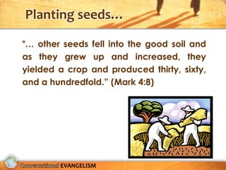 Planting seeds…

“… other seeds fell into the good soil and
as they grew up and increased, they
yielded a crop and produced thirty, sixty,
and a hundredfold.” (Mark 4:8)




        EVANGELISM
 