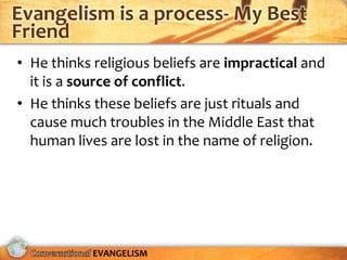 Evangelism is a process- My Best
Friend
• He thinks religious beliefs are impractical and
  it is a source of conflict.
• He thinks these beliefs are just rituals and
  cause much troubles in the Middle East that
  human lives are lost in the name of religion.




            EVANGELISM
 