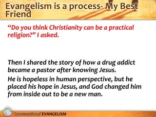 Evangelism is a process- My Best
Friend
“Do you think Christianity can be a practical
religion?” I asked.


Then I shared the story of how a drug addict
became a pastor after knowing Jesus.
He is hopeless in human perspective, but he
placed his hope in Jesus, and God changed him
from inside out to be a new man.

            EVANGELISM
 