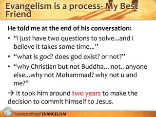 Evangelism is a process- My Best
Friend
He told me at the end of his conversation:
• “i just have two questions to solve...and i
  believe it takes some time...”
• “what is god? does god exist? or not?”
• “why Christian but not Buddha... not.. anyone
  else...why not Mohammad? why not u and
  me?”
 It took him around two years to make the
decision to commit himself to Jesus.
           EVANGELISM
 