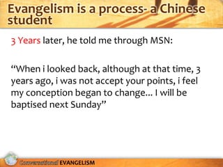Evangelism is a process- a Chinese
student
3 Years later, he told me through MSN:

“When i looked back, although at that time, 3
years ago, i was not accept your points, i feel
my conception began to change... I will be
baptised next Sunday”




            EVANGELISM
 