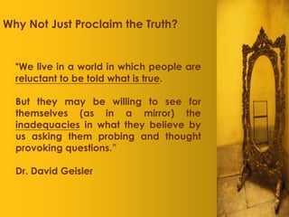 Why Not Just Proclaim the Truth?


  “We live in a world in which people are
  reluctant to be told what is true.

  But they may be willing to see for
  themselves (as in a mirror) the
  inadequacies in what they believe by
  us asking them probing and thought
  provoking questions.”

  Dr. David Geisler
 